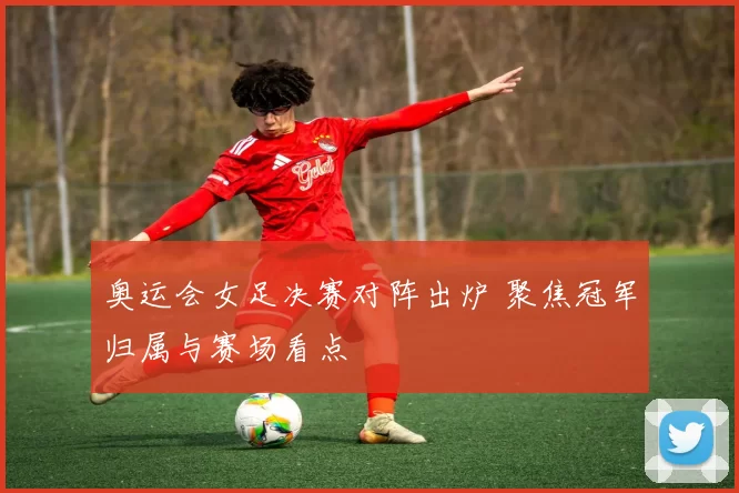 奥运会女足决赛对阵出炉 聚焦冠军归属与赛场看点