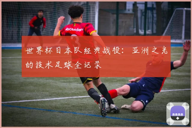 世界杯日本队经典战役：亚洲之光的技术足球全记录