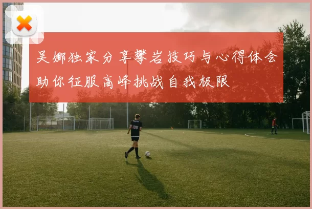 吴娜独家分享攀岩技巧与心得体会助你征服高峰挑战自我极限