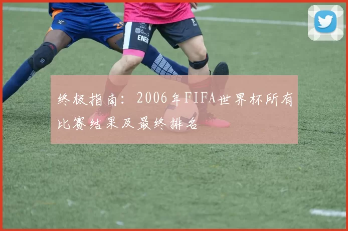 终极指南：2006年FIFA世界杯所有比赛结果及最终排名