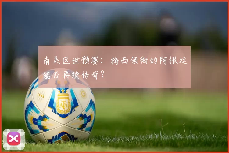 南美区世预赛:梅西领衔的阿根廷能否再续传奇?