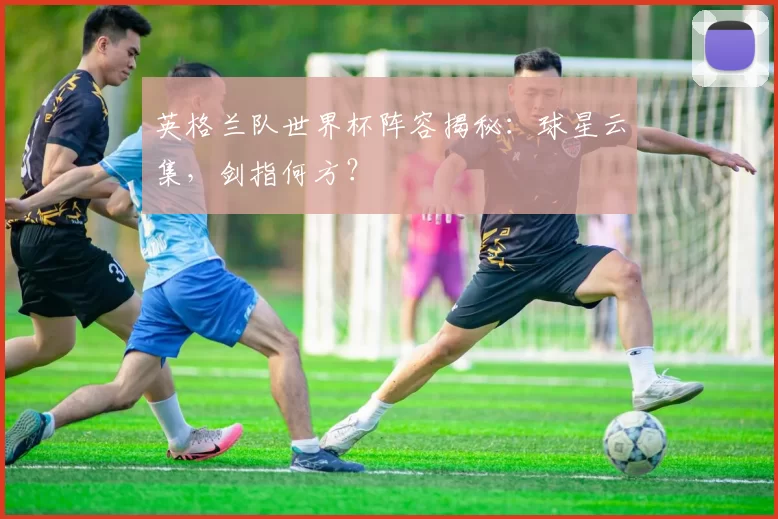 英格兰队世界杯阵容揭秘：球星云集，剑指何方？