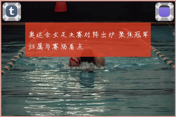 奥运会女足决赛对阵出炉 聚焦冠军归属与赛场看点