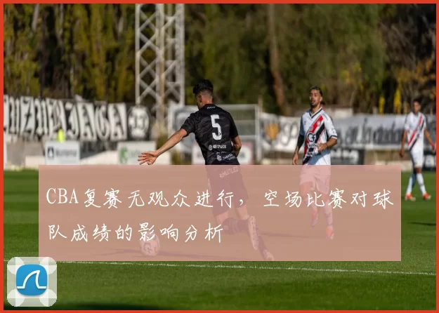 CBA复赛无观众进行,空场比赛对球队成绩的影响分析