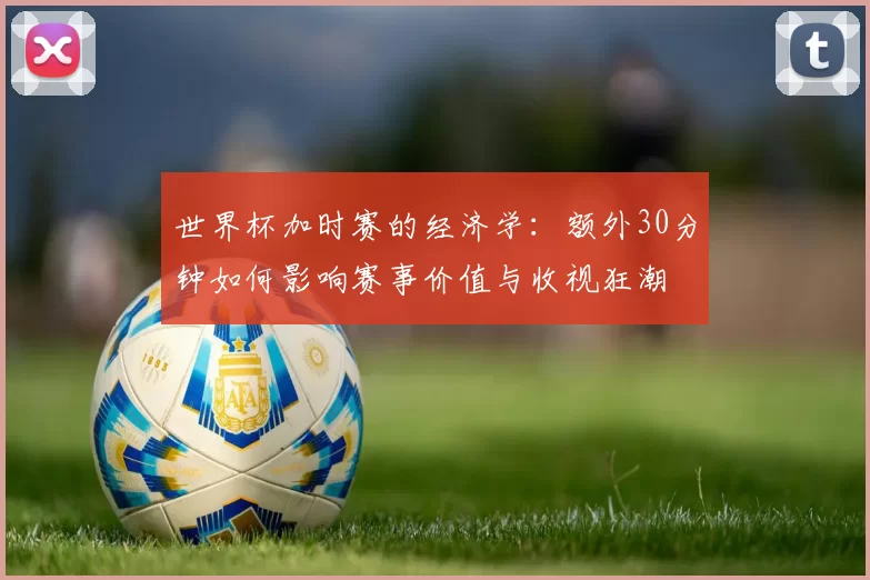 世界杯加时赛的经济学:额外30分钟如何影响赛事价值与收视狂潮