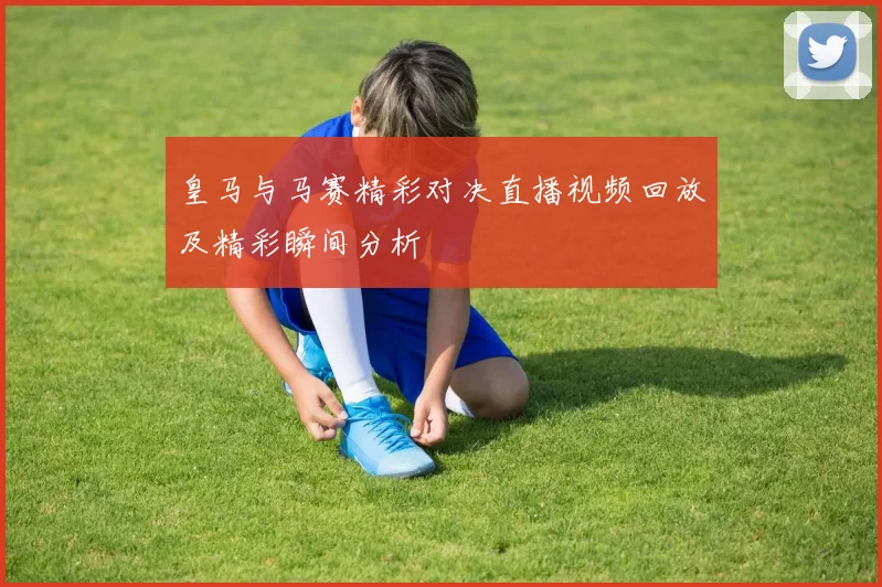 皇马与马赛精彩对决直播视频回放及精彩瞬间分析