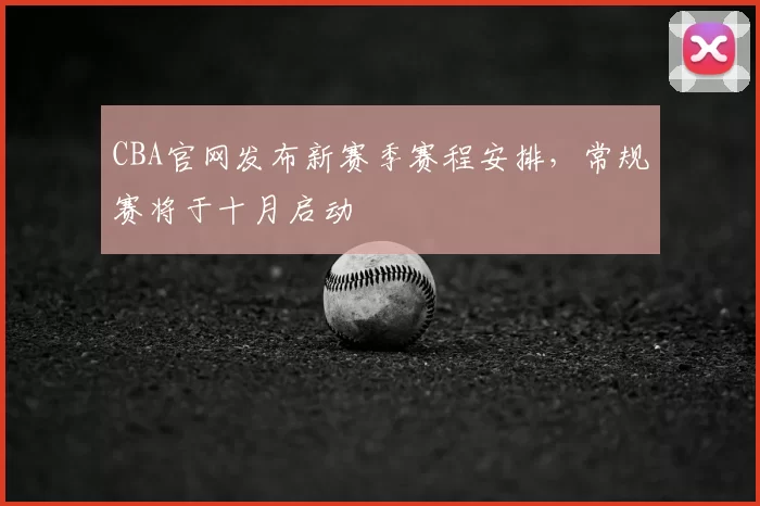 CBA官网发布新赛季赛程安排，常规赛将于十月启动