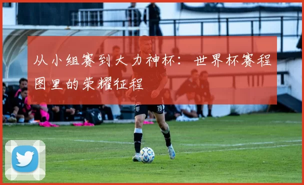 从小组赛到大力神杯:世界杯赛程图里的荣耀征程
