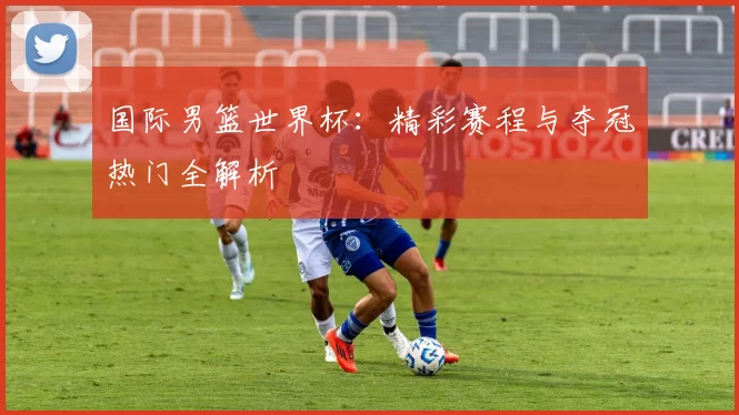 国际男篮世界杯:精彩赛程与夺冠热门全解析