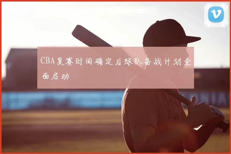 CBA复赛时间确定后球队备战计划全面启动