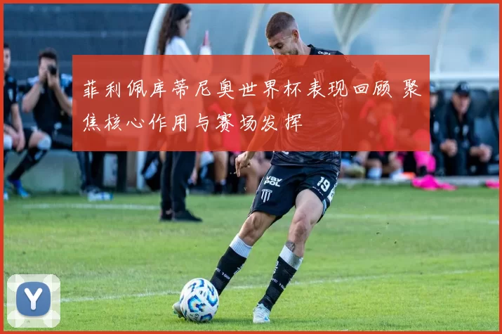 菲利佩库蒂尼奥世界杯表现回顾 聚焦核心作用与赛场发挥
