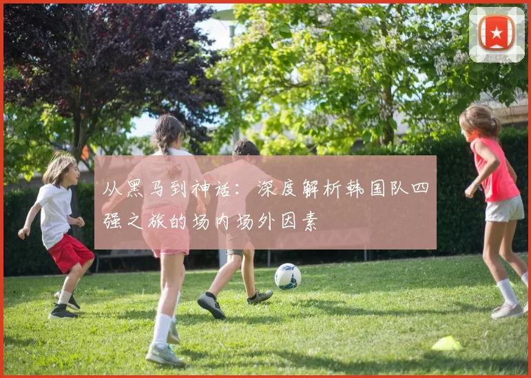 从黑马到神话：深度解析韩国队四强之旅的场内场外因素