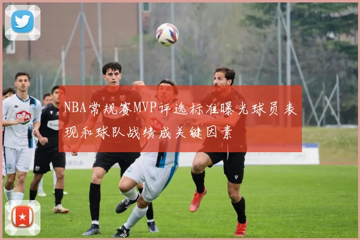 NBA常规赛MVP评选标准曝光球员表现和球队战绩成关键因素