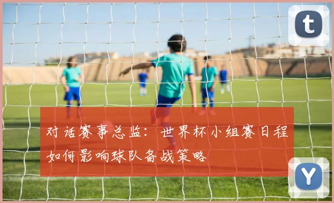 对话赛事总监:世界杯小组赛日程如何影响球队备战策略