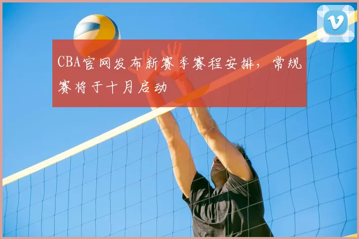 CBA官网发布新赛季赛程安排，常规赛将于十月启动