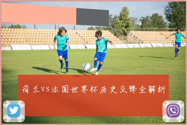 荷兰vs法国世界杯历史交锋全解析