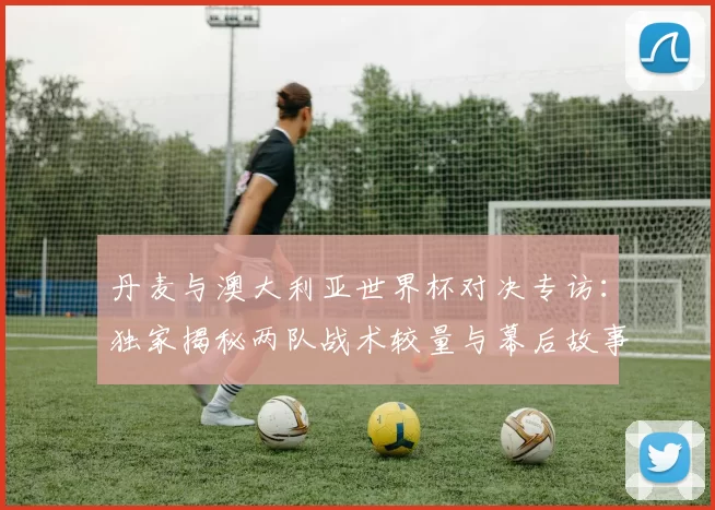 丹麦与澳大利亚世界杯对决专访:独家揭秘两队战术较量与幕后故事