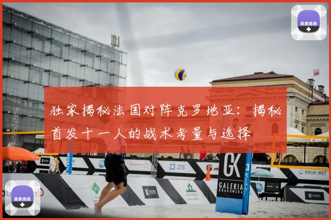 独家揭秘法国对阵克罗地亚：揭秘首发十一人的战术考量与选择