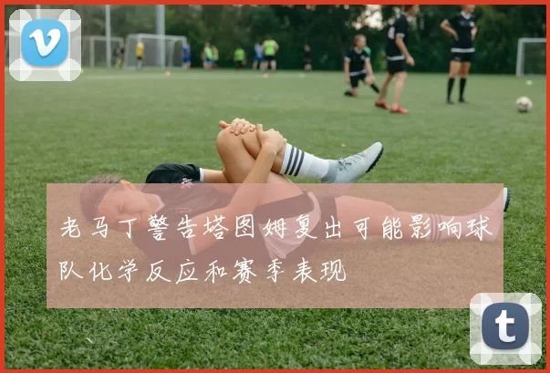 老马丁警告塔图姆复出可能影响球队化学反应和赛季表现