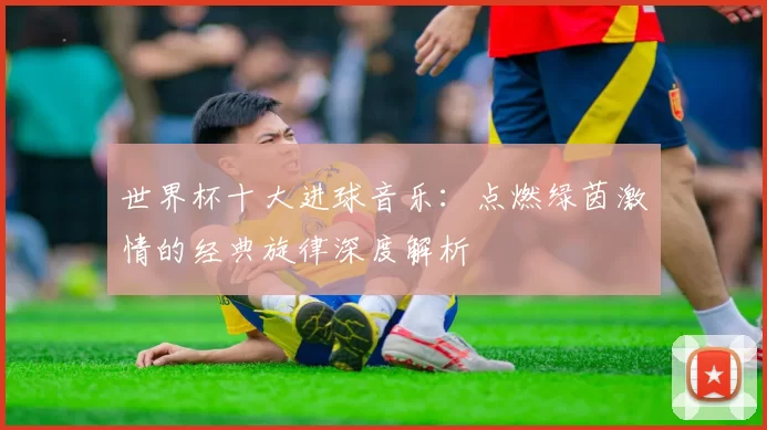 世界杯十大进球音乐：点燃绿茵激情的经典旋律深度解析