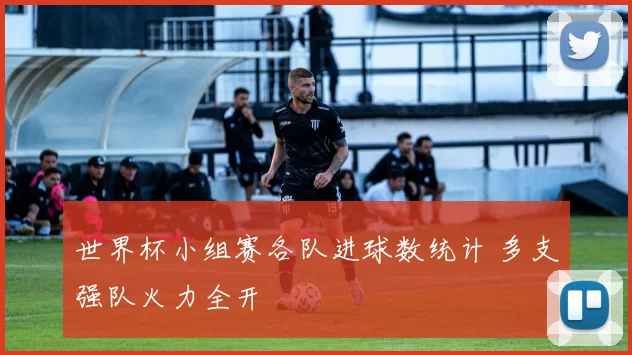 世界杯小组赛各队进球数统计 多支强队火力全开