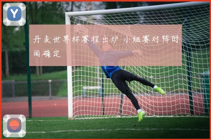 丹麦世界杯赛程出炉 小组赛对阵时间确定