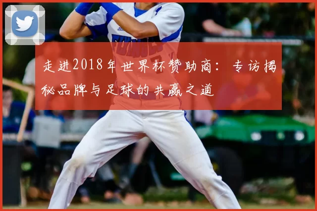 走进2018年世界杯赞助商:专访揭秘品牌与足球的共赢之道