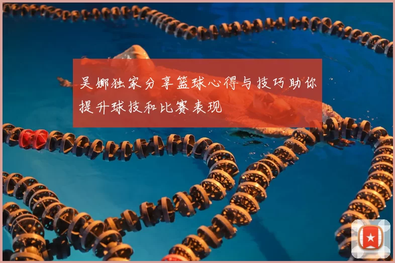 吴娜独家分享篮球心得与技巧助你提升球技和比赛表现