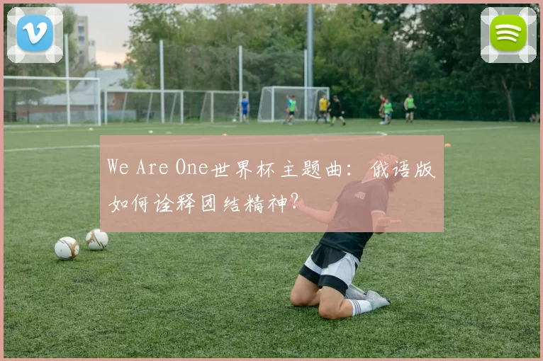 We Are One世界杯主题曲：俄语版如何诠释团结精神？