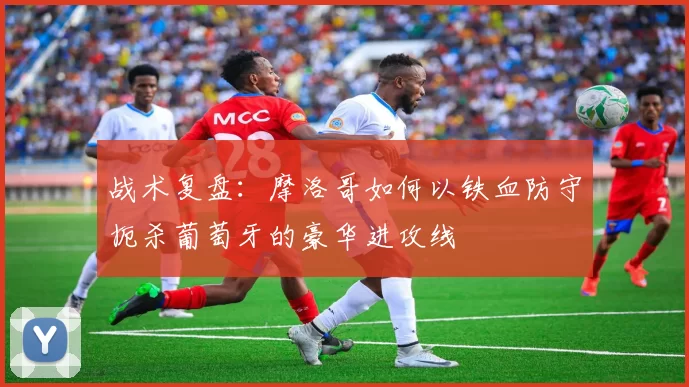 战术复盘:摩洛哥如何以铁血防守扼杀葡萄牙的豪华进攻线
