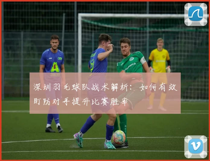 深圳羽毛球队战术解析：如何有效盯防对手提升比赛胜率