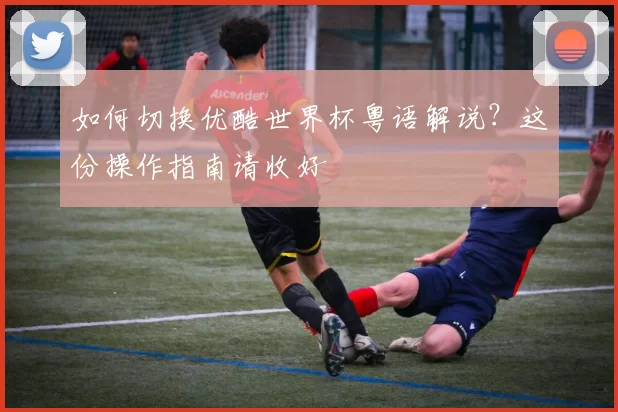 如何切换优酷世界杯粤语解说?这份操作指南请收好