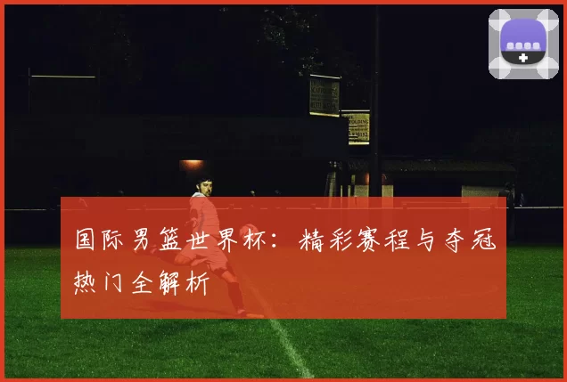 国际男篮世界杯：精彩赛程与夺冠热门全解析