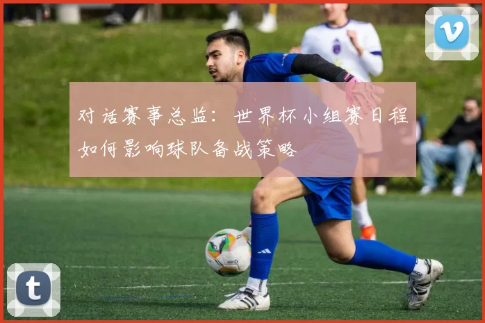 对话赛事总监:世界杯小组赛日程如何影响球队备战策略