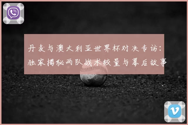 丹麦与澳大利亚世界杯对决专访:独家揭秘两队战术较量与幕后故事