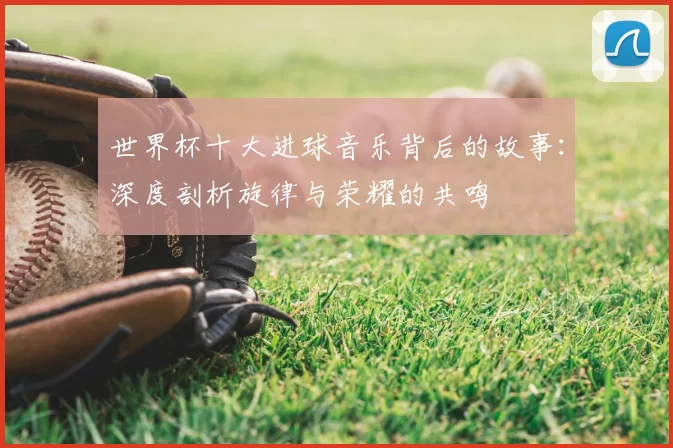 世界杯十大进球音乐背后的故事：深度剖析旋律与荣耀的共鸣