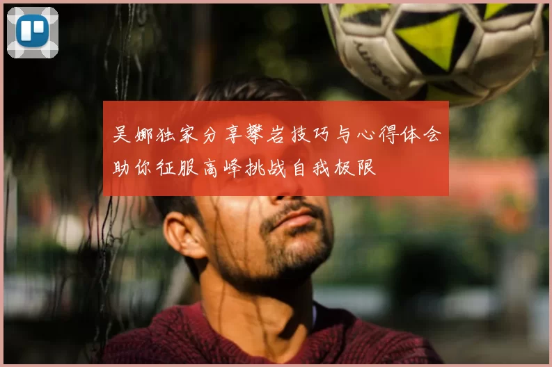 吴娜独家分享攀岩技巧与心得体会助你征服高峰挑战自我极限