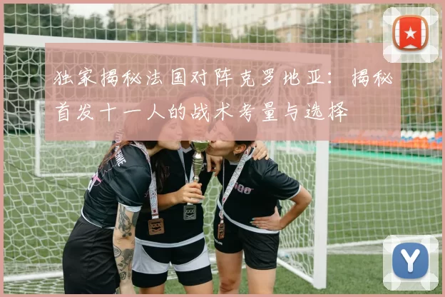 独家揭秘法国对阵克罗地亚:揭秘首发十一人的战术考量与选择