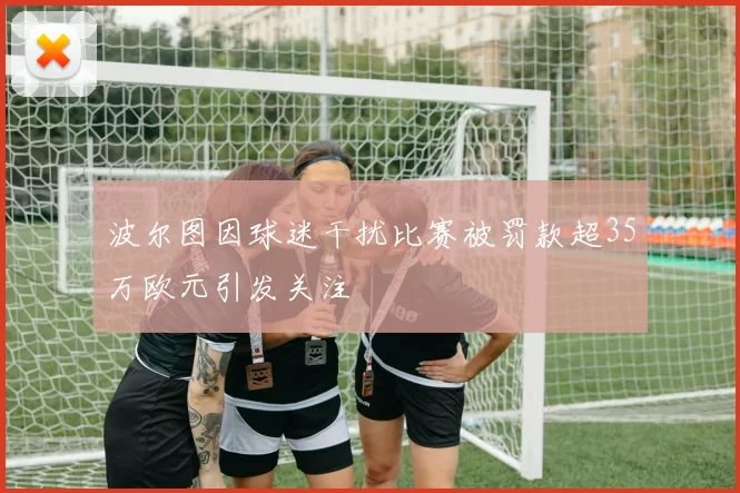 波尔图因球迷干扰比赛被罚款超35万欧元引发关注