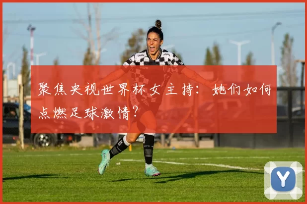 聚焦央视世界杯女主持：她们如何点燃足球激情？