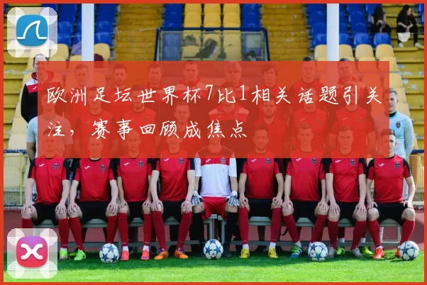 欧洲足坛世界杯7比1相关话题引关注，赛事回顾成焦点