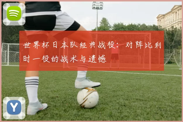 世界杯日本队经典战役：对阵比利时一役的战术与遗憾