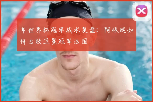 年世界杯冠军战术复盘：阿根廷如何击败卫冕冠军法国