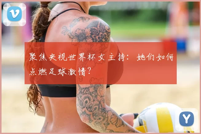 聚焦央视世界杯女主持:她们如何点燃足球激情?