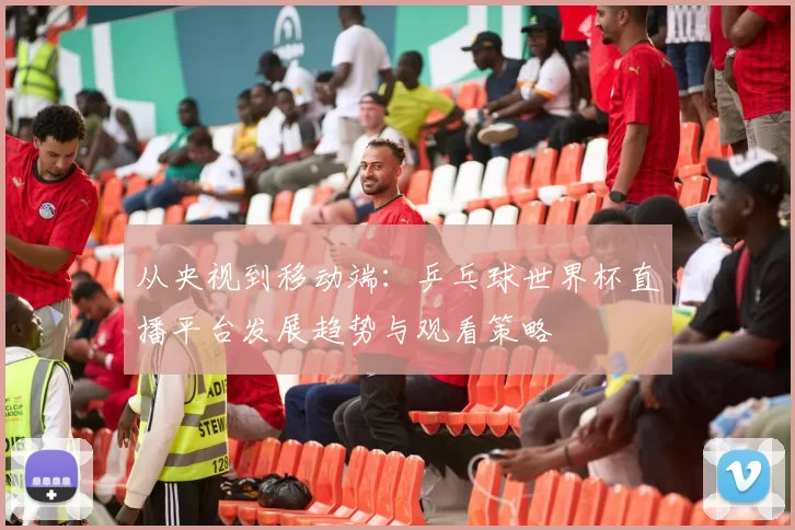 从央视到移动端：乒乓球世界杯直播平台发展趋势与观看策略