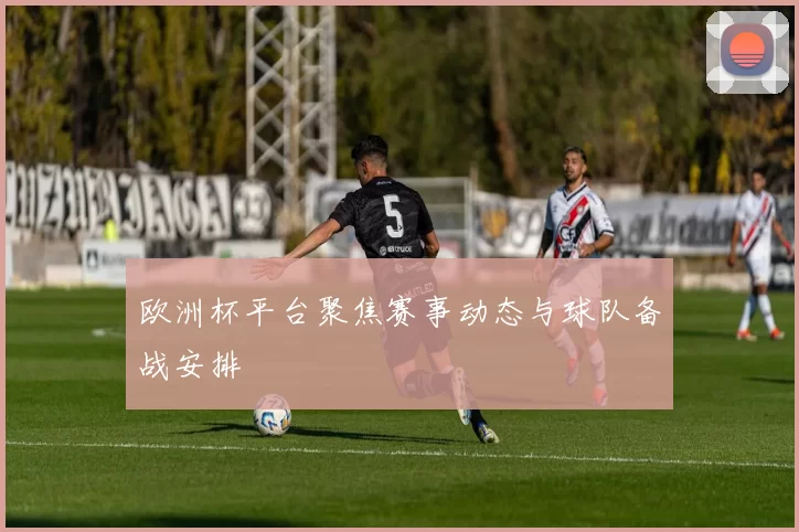 欧洲杯平台聚焦赛事动态与球队备战安排