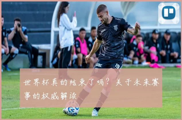 世界杯真的结束了吗？关于未来赛事的权威解读
