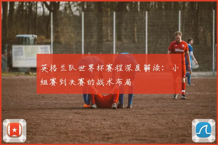 英格兰队世界杯赛程深度解读：小组赛到决赛的战术布局
