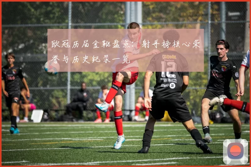 欧冠历届金靴盘点:射手榜核心荣誉与历史纪录一览
