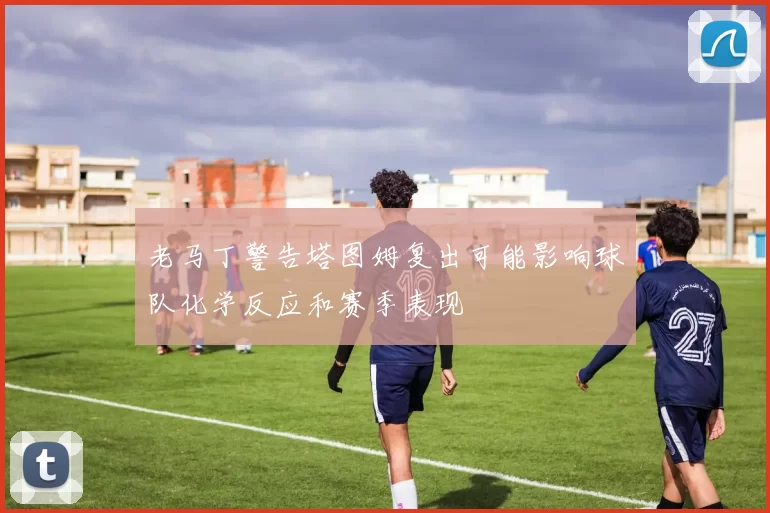 老马丁警告塔图姆复出可能影响球队化学反应和赛季表现